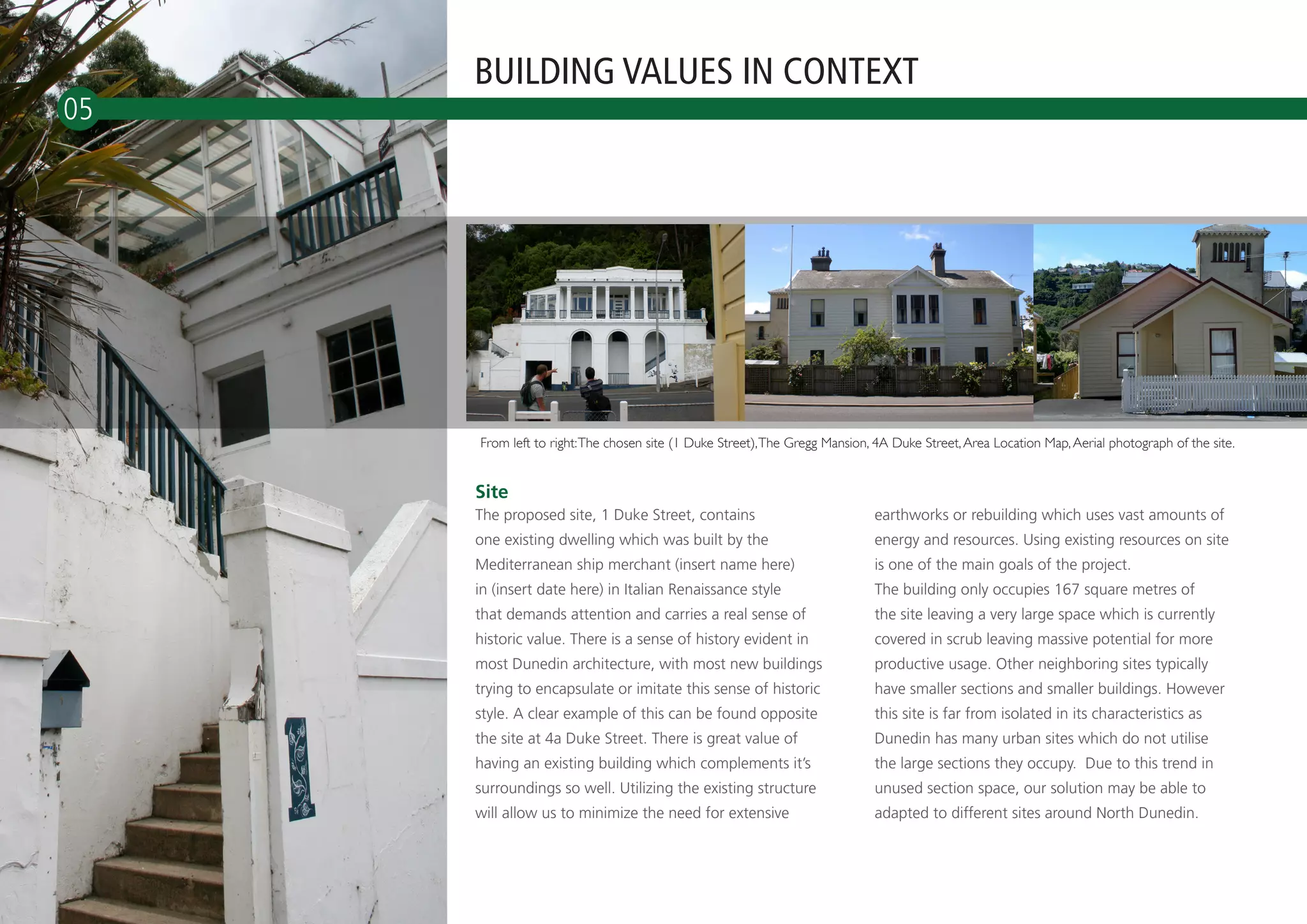 BUILDING VALUES IN CONTEXT
05




                     From left to right: The chosen site (1 Duke Street), The Gregg Mansion, 4A Duke Street, Area Location Map, Aerial photograph of the site.


                     Site
                     The proposed site, 1 Duke Street, contains                             earthworks or rebuilding which uses vast amounts of
                     one existing dwelling which was built by the                           energy and resources. Using existing resources on site
                     Mediterranean ship merchant (insert name here)                         is one of the main goals of the project.
                     in (insert date here) in Italian Renaissance style                     The building only occupies 167 square metres of
                     that demands attention and carries a real sense of                     the site leaving a very large space which is currently
                     historic value. There is a sense of history evident in                 covered in scrub leaving massive potential for more
                     most Dunedin architecture, with most new buildings                     productive usage. Other neighboring sites typically
                     trying to encapsulate or imitate this sense of historic                have smaller sections and smaller buildings. However
                     style. A clear example of this can be found opposite                   this site is far from isolated in its characteristics as
                     the site at 4a Duke Street. There is great value of                    Dunedin has many urban sites which do not utilise
                     having an existing building which complements it’s                     the large sections they occupy. Due to this trend in
                     surroundings so well. Utilizing the existing structure                 unused section space, our solution may be able to
                     will allow us to minimize the need for extensive                       adapted to different sites around North Dunedin.

     NORTH DUNEDIN
 