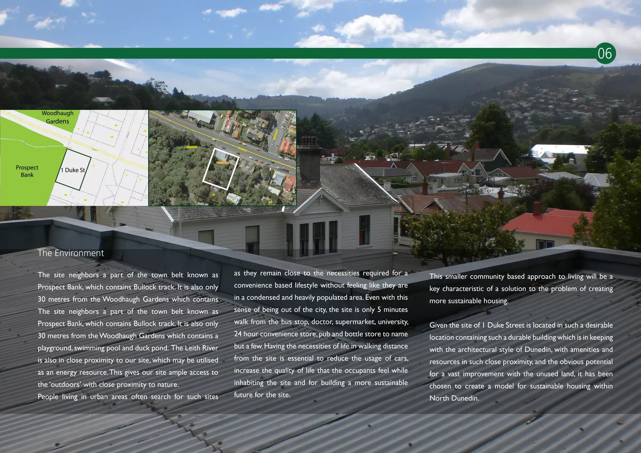 06




The Environment

The site neighbors a part of the town belt known as             as they remain close to the necessities required for a          This smaller community based approach to living will be a
Prospect Bank, which contains Bullock track. It is also only    convenience based lifestyle without feeling like they are       key characteristic of a solution to the problem of creating
30 metres from the Woodhaugh Gardens which contains             in a condensed and heavily populated area. Even with this       more sustainable housing.
The site neighbors a part of the town belt known as             sense of being out of the city, the site is only 5 minutes
Prospect Bank, which contains Bullock track. It is also only    walk from the bus stop, doctor, supermarket, university,        Given the site of 1 Duke Street is located in such a desirable
30 metres from the Woodhaugh Gardens which contains a           24 hour convenience store, pub and bottle store to name         location containing such a durable building which is in keeping
playground, swimming pool and duck pond. The Leith River        but a few. Having the necessities of life in walking distance   with the architectural style of Dunedin, with amenities and
is also in close proximity to our site, which may be utilised   from the site is essential to reduce the usage of cars,         resources in such close proximity, and the obvious potential
as an energy resource. This gives our site ample access to      increase the quality of life that the occupants feel while      for a vast improvement with the unused land, it has been
the ‘outdoors’ with close proximity to nature.                  inhabiting the site and for building a more sustainable         chosen to create a model for sustainable housing within
People living in urban areas often search for such sites        future for the site.                                            North Dunedin.

                                                                                                                                                                      NORTH DUNEDIN
 