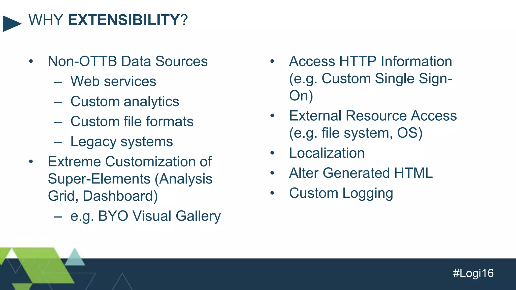 #Logi16
• Non-OTTB Data Sources
– Web services
– Custom analytics
– Custom file formats
– Legacy systems
• Extreme Customization of
Super-Elements (Analysis
Grid, Dashboard)
– e.g. BYO Visual Gallery
WHY EXTENSIBILITY?
• Access HTTP Information
(e.g. Custom Single Sign-
On)
• External Resource Access
(e.g. file system, OS)
• Localization
• Alter Generated HTML
• Custom Logging
 