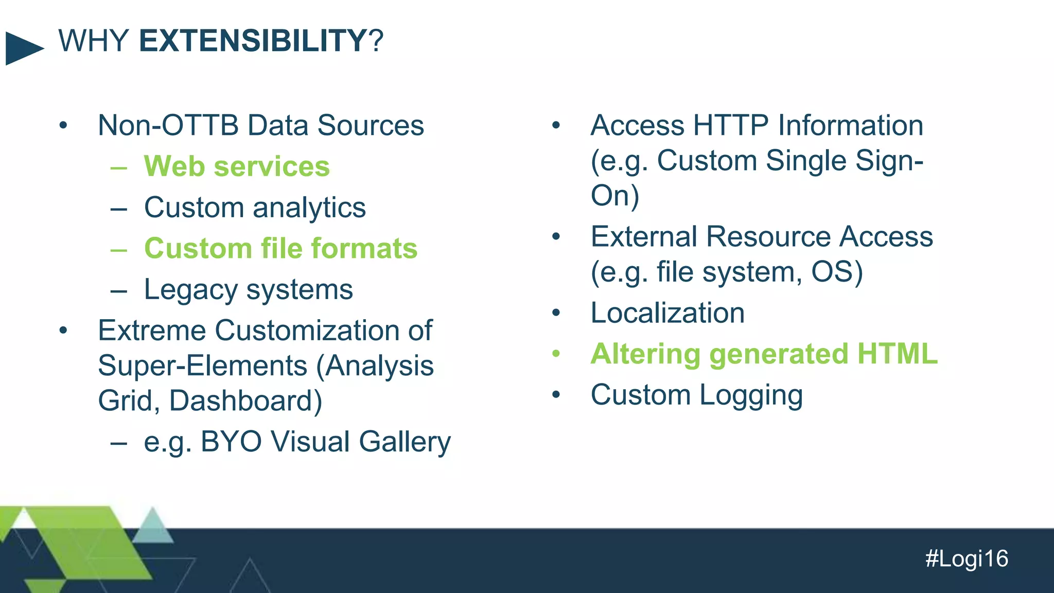 #Logi16
• Non-OTTB Data Sources
– Web services
– Custom analytics
– Custom file formats
– Legacy systems
• Extreme Customization of
Super-Elements (Analysis
Grid, Dashboard)
– e.g. BYO Visual Gallery
WHY EXTENSIBILITY?
• Access HTTP Information
(e.g. Custom Single Sign-
On)
• External Resource Access
(e.g. file system, OS)
• Localization
• Altering generated HTML
• Custom Logging
 