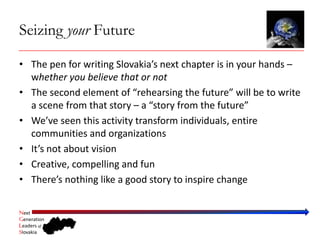 Seizing your Future

• The pen for writing Slovakia’s next chapter is in your hands –
  whether you believe that or not
• The second element of “rehearsing the future” will be to write 
  a scene from that story – a “story from the future”
• We’ve seen this activity transform individuals, entire 
  communities and organizations 
• It’s not about vision
• Creative, compelling and fun
• There’s nothing like a good story to inspire change

Next
Generation
Leaders of
Slovakia
 