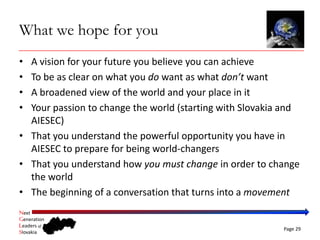 What we hope for you
• A vision for your future you believe you can achieve
• To be as clear on what you do want as what don’t want
• A broadened view of the world and your place in it
• Your passion to change the world (starting with Slovakia and 
  AIESEC)
• That you understand the powerful opportunity you have in 
  AIESEC to prepare for being world‐changers
• That you understand how you must change in order to change 
  the world
• The beginning of a conversation that turns into a movement
Next
Generation
Leaders of
                                                          Page 29
Slovakia
 