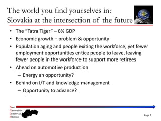 The world you find yourselves in:
Slovakia at the intersection of the future
• The “Tatra Tiger” – 6% GDP
• Economic growth – problem & opportunity
• Population aging and people exiting the workforce; yet fewer 
  employment opportunities entice people to leave, leaving 
  fewer people in the workforce to support more retirees
• Ahead on automotive production
   – Energy an opportunity?
• Behind on I/T and knowledge management
   – Opportunity to advance?

Next
Generation
Leaders of
                                                            Page 7
Slovakia
 