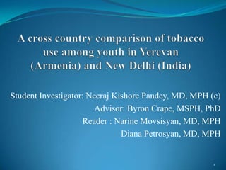 A cross country comparison of tobacco use among youth in Yerevan   (Armenia) and New Delhi (India) Student Investigator: Neeraj Kishore Pandey, MD, MPH (c) Advisor: Byron Crape, MSPH, PhD Reader : NarineMovsisyan, MD, MPH Diana Petrosyan, MD, MPH 1 