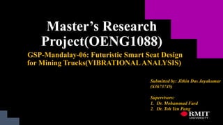 Master’s Research
Project(OENG1088)
GSP-Mandalay-06: Futuristic Smart Seat Design
for Mining Trucks(VIBRATIONALANALYSIS)
Submitted by: Jithin Das Jayakumar
(S3673745)
Supervisors:
1. Dr. Mohammad Fard
2. Dr. Toh Yen Pang
 