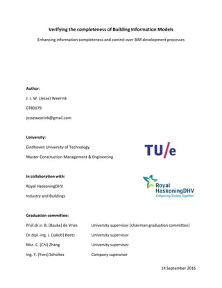 14 September 2016 
Verifying the completeness of Building Information Models 
Enhancing information completeness and control over BIM development processes 
 
 
 
 
Author: 
J. J. W. (Jesse) Weerink 
0780179 
jesseweerink@gmail.com  
 
University: 
Eindhoven University of Technology 
Master Construction Management & Engineering  
 
In collaboration with: 
Royal HaskoningDHV   
Industry and Buildings  
 
Graduation committee: 
Prof.dr.ir. B. (Bauke) de Vries   University supervisor (chairman graduation committee) 
Dr.dipl.‐ing. J. (Jakob) Beetz    University supervisor 
Msc. C. (Chi) Zhang      University supervisor 
Ing. Y. (Yves) Scholtes     Company supervisor 
 