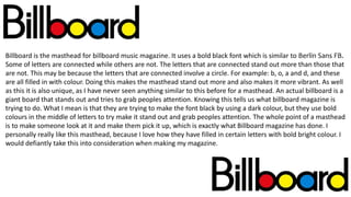 Billboard is the masthead for billboard music magazine. It uses a bold black font which is similar to Berlin Sans FB.
Some of letters are connected while others are not. The letters that are connected stand out more than those that
are not. This may be because the letters that are connected involve a circle. For example: b, o, a and d, and these
are all filled in with colour. Doing this makes the masthead stand out more and also makes it more vibrant. As well
as this it is also unique, as I have never seen anything similar to this before for a masthead. An actual billboard is a
giant board that stands out and tries to grab peoples attention. Knowing this tells us what billboard magazine is
trying to do. What I mean is that they are trying to make the font black by using a dark colour, but they use bold
colours in the middle of letters to try make it stand out and grab peoples attention. The whole point of a masthead
is to make someone look at it and make them pick it up, which is exactly what Billboard magazine has done. I
personally really like this masthead, because I love how they have filled in certain letters with bold bright colour. I
would defiantly take this into consideration when making my magazine.
 