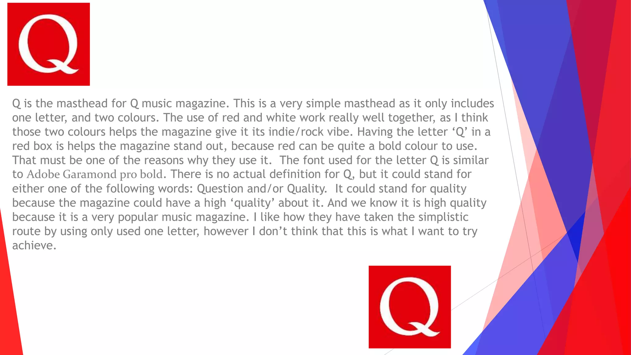 Q is the masthead for Q music magazine. This is a very simple masthead as it only includes
one letter, and two colours. The use of red and white work really well together, as I think
those two colours helps the magazine give it its indie/rock vibe. Having the letter ‘Q’ in a
red box is helps the magazine stand out, because red can be quite a bold colour to use.
That must be one of the reasons why they use it. The font used for the letter Q is similar
to Adobe Garamond pro bold. There is no actual definition for Q, but it could stand for
either one of the following words: Question and/or Quality. It could stand for quality
because the magazine could have a high ‘quality’ about it. And we know it is high quality
because it is a very popular music magazine. I like how they have taken the simplistic
route by using only used one letter, however I don’t think that this is what I want to try
achieve.
 