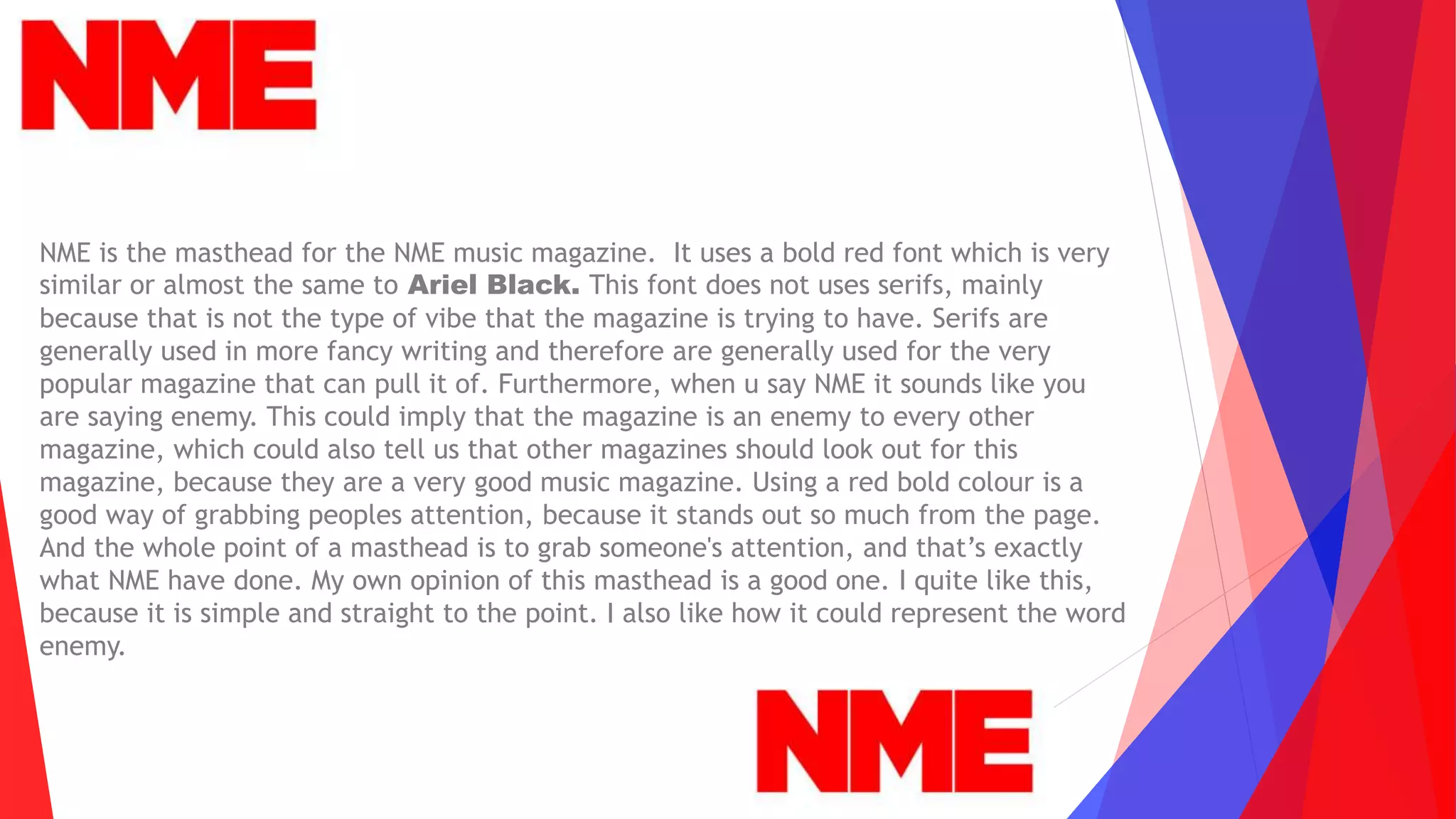 NME is the masthead for the NME music magazine. It uses a bold red font which is very
similar or almost the same to Ariel Black. This font does not uses serifs, mainly
because that is not the type of vibe that the magazine is trying to have. Serifs are
generally used in more fancy writing and therefore are generally used for the very
popular magazine that can pull it of. Furthermore, when u say NME it sounds like you
are saying enemy. This could imply that the magazine is an enemy to every other
magazine, which could also tell us that other magazines should look out for this
magazine, because they are a very good music magazine. Using a red bold colour is a
good way of grabbing peoples attention, because it stands out so much from the page.
And the whole point of a masthead is to grab someone's attention, and that’s exactly
what NME have done. My own opinion of this masthead is a good one. I quite like this,
because it is simple and straight to the point. I also like how it could represent the word
enemy.
 