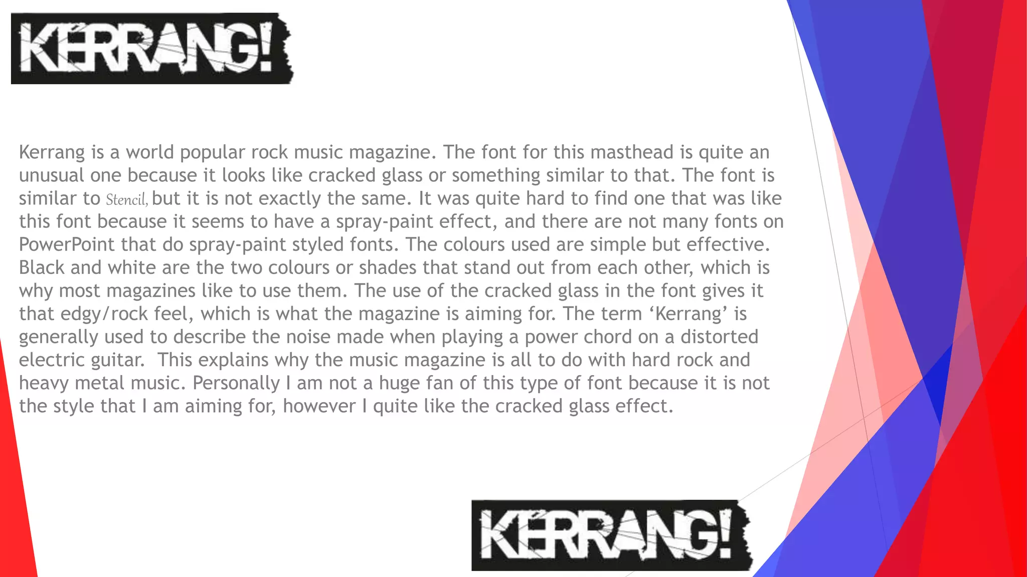 Kerrang is a world popular rock music magazine. The font for this masthead is quite an
unusual one because it looks like cracked glass or something similar to that. The font is
similar to Stencil, but it is not exactly the same. It was quite hard to find one that was like
this font because it seems to have a spray-paint effect, and there are not many fonts on
PowerPoint that do spray-paint styled fonts. The colours used are simple but effective.
Black and white are the two colours or shades that stand out from each other, which is
why most magazines like to use them. The use of the cracked glass in the font gives it
that edgy/rock feel, which is what the magazine is aiming for. The term ‘Kerrang’ is
generally used to describe the noise made when playing a power chord on a distorted
electric guitar. This explains why the music magazine is all to do with hard rock and
heavy metal music. Personally I am not a huge fan of this type of font because it is not
the style that I am aiming for, however I quite like the cracked glass effect.
 