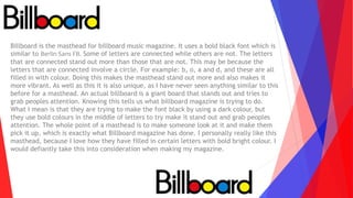Billboard is the masthead for billboard music magazine. It uses a bold black font which is
similar to Berlin Sans FB. Some of letters are connected while others are not. The letters
that are connected stand out more than those that are not. This may be because the
letters that are connected involve a circle. For example: b, o, a and d, and these are all
filled in with colour. Doing this makes the masthead stand out more and also makes it
more vibrant. As well as this it is also unique, as I have never seen anything similar to this
before for a masthead. An actual billboard is a giant board that stands out and tries to
grab peoples attention. Knowing this tells us what billboard magazine is trying to do.
What I mean is that they are trying to make the font black by using a dark colour, but
they use bold colours in the middle of letters to try make it stand out and grab peoples
attention. The whole point of a masthead is to make someone look at it and make them
pick it up, which is exactly what Billboard magazine has done. I personally really like this
masthead, because I love how they have filled in certain letters with bold bright colour. I
would defiantly take this into consideration when making my magazine.
 