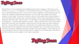 Rolling Stone is the masthead for the Rolling Stone music magazine. The font is very
similar to Monotype Corsiva, however is it not exactly the same. This font uses Serifs, and
this is something that you don’t see a lot of in music magazine, mainly because you can
make the magazine look amazing with them or it can look not so good. The colour
scheme is very simple. They use a red font, with a white outline and a black shadow. I
find that these three colours (red, white and black), work really well together and can
help give and indie vibe, which is what I am aiming for. The phrase Rolling Stone relates
to the phrase, ‘a rolling stone gathers no moss’. What I mean by this is that if you keep
going then overtime you will gather wealth and you will get what you have worked so
hard for. So the idea for using it as a masthead is very good idea, because it implies
that starting off the magazine they were not as popular, but as the years went on they
carried on doing the magazine and soon enough it got very popular. I think that this is a
nice masthead, however I think I would want to modernise it a bit because I feel like it
can feel a bit old, even though it is an iconic masthead.
 