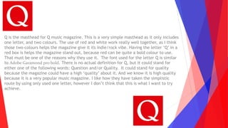 Q is the masthead for Q music magazine. This is a very simple masthead as it only includes
one letter, and two colours. The use of red and white work really well together, as I think
those two colours helps the magazine give it its indie/rock vibe. Having the letter ‘Q’ in a
red box is helps the magazine stand out, because red can be quite a bold colour to use.
That must be one of the reasons why they use it. The font used for the letter Q is similar
to Adobe Garamond pro bold. There is no actual definition for Q, but it could stand for
either one of the following words: Question and/or Quality. It could stand for quality
because the magazine could have a high ‘quality’ about it. And we know it is high quality
because it is a very popular music magazine. I like how they have taken the simplistic
route by using only used one letter, however I don’t think that this is what I want to try
achieve.
 