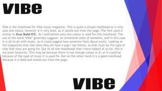Vibe is the masthead for Vibe music magazine. This is quite a simple masthead as it only
uses one colour, however is it very bold, as it stands out from the page. The font used it
similar to Eras Bold ITC. As I said before only one colour is used for this masthead. The
use of the word ‘Vibe’ generally suggests an emotional state of someone, and in this case
it is all to do with music, so it could suggest how someone feels about music. Looking at
the magazines that vibe does they all have a pop/ rap theme, so that must be the type of
vibe that they are going for. Out of all the mastheads that I have looked at so far, this is
my least favourite. This may be because there is not enough colour in it, or it could be
because of the type of music it is used for. But on the other hand it is a good masthead
because it is bold and stands out from the page.
 