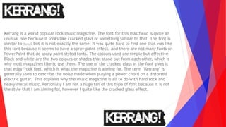 Kerrang is a world popular rock music magazine. The font for this masthead is quite an
unusual one because it looks like cracked glass or something similar to that. The font is
similar to Stencil, but it is not exactly the same. It was quite hard to find one that was like
this font because it seems to have a spray-paint effect, and there are not many fonts on
PowerPoint that do spray-paint styled fonts. The colours used are simple but effective.
Black and white are the two colours or shades that stand out from each other, which is
why most magazines like to use them. The use of the cracked glass in the font gives it
that edgy/rock feel, which is what the magazine is aiming for. The term ‘Kerrang’ is
generally used to describe the noise made when playing a power chord on a distorted
electric guitar. This explains why the music magazine is all to do with hard rock and
heavy metal music. Personally I am not a huge fan of this type of font because it is not
the style that I am aiming for, however I quite like the cracked glass effect.
 