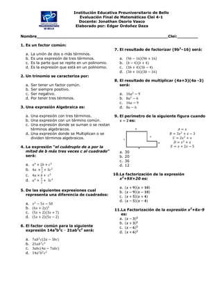 Institución Educativa Preuniversitario de Bello
                                    Evaluación Final de Matemáticas Clei 4-1
                                    Docente: Jonathan Osorio Vasco
                                  Elaborado por: Edgar Ordoñez Daza

Nombre___________________________________________________Clei:________

1. Es un factor común:
                                                      7. El resultado de factorizar (9b2–16) será:
  a.   La   unión de dos o más términos.
  b.   Es   una expresión de tres términos.              a.    9������ − 16 9������ + 16
  c.   Es   la parte que se repite en un polinomio.      b.    ������ − 4 (������ + 4)
  d.   Es   la expresión que está en un polinomio.       c.    3������ + 4 (3������ − 4)
                                                         d.    3������ + 16 (3������ − 16)
2. Un trinomio se caracteriza por:
                                                      8. El resultado de multiplicar (4a+3)(4a -3)
  a.   Ser tener un factor común.                        será:
  b.   Ser siempre positivo.
  c.   Ser negativo.                                     a.   16������2 − 9
  d.   Por tener tres términos.                          b.   8������2 − 6
                                                         c.   16������ − 9
3. Una expresión Algebraica es:                          d.   8������ − 6

  a. Una expresión con tres términos.                 9. El perímetro de la siguiente figura cuando
  b. Una expresión con un término común.                 ������ = ������ es:
  c. Una expresión donde se suman o se restan
     términos algebraicos.                                                                  ������ = ������
  d. Una expresión donde se Multiplican o se                                         ������ = 3������ 2 + ������ − 3
     dividen términos algebraicos.                                                      ������ = 2������ 2 + ������
                                                                                         ������ = ������ 2 + ������
4. La expresión “el cuádruplo de a por la                                             ������ = ������ + 2������ − 5
   mitad de b más tres veces c al cuadrado”              a.   30
   será:                                                 b.   20
                                                         c.   36
  a. ������4 × 2������ + ������ 3                                    d.   12
            ������
  b. 4������ × 2 + 3������ 2
  c. 4������ × ������ + ������ 2                                  10.La factorización de la expresión
           ������
  d. ������4 × 2 + 3������ 3                                     x2+9X+20 es:

                                                         a.   ������ + ������    ������ + ������������
5. De las siguientes expresiones cual                    b.   ������ − ������    ������ − ������������
   representa una diferencia de cuadrados:               c.   ������ + ������    ������ + ������
                                                         d.   ������ − ������   (������ − ������)
  a. ������ 2 − 5������ − 50
  b. (6������ + 2������)2                                     11.La Factorización de la expresión x2+6x-9
  c. 5������ + 2 (3������ + 7)                                   es:
  d. 5������ + 2 (5������ − 2)                                  a. ������ − ������ ������
                                                        b. ������ + ������ ������
6. El factor común para la siguiente                    c. ������ − ������ ������
   expresión 14a2b2c − 21ab3c2 será:                    d. ������ + ������ ������
  a.   7������������ 2 ������(2������ − 3������������)
  b.   21������������ 3 ������ 2
  c.   3������������������(4������ − 7������������������)
  d.   14������2 ������ 2 ������ 2
 