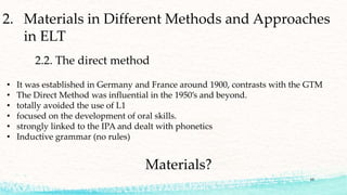 2. Materials in Different Methods and Approaches
in ELT
2.2. The direct method
• It was established in Germany and France around 1900, contrasts with the GTM
• The Direct Method was influential in the 1950’s and beyond.
• totally avoided the use of L1
• focused on the development of oral skills.
• strongly linked to the IPA and dealt with phonetics
• Inductive grammar (no rules)
Materials?
10
 
