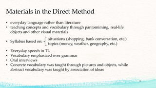 • everyday language rather than literature
• teaching concepts and vocabulary through pantomiming, real-life
objects and other visual materials
• Syllabus based on:
• Everyday speech in TL
• Vocabulary emphasized over grammar
• Oral interviews
• Concrete vocabulary was taught through pictures and objects, while
abstract vocabulary was taught by association of ideas
Materials in the Direct Method
11
 