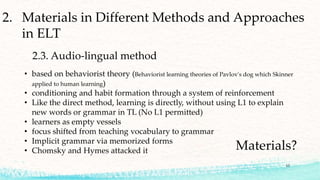 2. Materials in Different Methods and Approaches
in ELT
2.3. Audio-lingual method
• based on behaviorist theory (Behaviorist learning theories of Pavlov's dog which Skinner
applied to human learning)
• conditioning and habit formation through a system of reinforcement
• Like the direct method, learning is directly, without using L1 to explain
new words or grammar in TL (No L1 permitted)
• learners as empty vessels
• focus shifted from teaching vocabulary to grammar
• Implicit grammar via memorized forms
• Chomsky and Hymes attacked it Materials?
13
 
