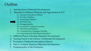 15
Outline
1. Introduction to Materials Development
2. Materials in Different Methods and Approaches in ELT
2.1. Grammar Translation Method
2.2. The Direct Method
2.3. Audiolingual Method
2.4. The Silent Way
2.5. Desuggestopedia
2.6. Community Language Learning
2.7. Total Physical Response
2.8. Communicative Language Teaching
2.9. Content-Based & Task-Based Instruction
3. Different Phases Affecting Materials Development
4. Turning Points in the History of Materials Development
5. Evolution of Materials throughout History
6. Past vs. Current Trends in Materials Development
7. Professionality of the Profession
 