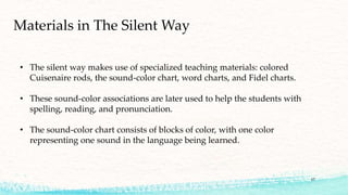 Materials in The Silent Way
• The silent way makes use of specialized teaching materials: colored
Cuisenaire rods, the sound-color chart, word charts, and Fidel charts.
• These sound-color associations are later used to help the students with
spelling, reading, and pronunciation.
• The sound-color chart consists of blocks of color, with one color
representing one sound in the language being learned.
17
 