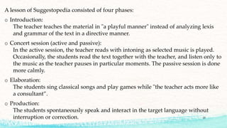 A lesson of Suggestopedia consisted of four phases:
o Introduction:
The teacher teaches the material in "a playful manner" instead of analyzing lexis
and grammar of the text in a directive manner.
o Concert session (active and passive):
In the active session, the teacher reads with intoning as selected music is played.
Occasionally, the students read the text together with the teacher, and listen only to
the music as the teacher pauses in particular moments. The passive session is done
more calmly.
o Elaboration:
The students sing classical songs and play games while "the teacher acts more like
a consultant”.
o Production:
The students spontaneously speak and interact in the target language without
interruption or correction. 25
 