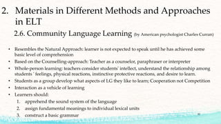 • Resembles the Natural Approach: learner is not expected to speak until he has achieved some
basic level of comprehension
• Based on the Counselling-approach: Teacher as a counselor, paraphraser or interpreter
• Whole-person learning: teachers consider students' intellect, understand the relationship among
students ' feelings, physical reactions, instinctive protective reactions, and desire to learn.
• Students as a group develop what aspects of LG they like to learn; Cooperation not Competition
• Interaction as a vehicle of learning
• Learners should:
1. apprehend the sound system of the language
2. assign fundamental meanings to individual lexical units
3. construct a basic grammar
2. Materials in Different Methods and Approaches
in ELT
2.6. Community Language Learning (by American psychologist Charles Curran)
32
 
