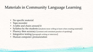 • No specific material
• Tape-recorder
• A table and chairs around it
• Syllabus by the students (students more willing to learn when creating materials)
• Fluency then accuracy (constant and consistent practice of speaking)
• Integrative testing (paragraph writing or interview)
• Human computer: pronunciation
Materials in Community Language Learning
34
 