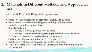 2. Materials in Different Methods and Approaches
in ELT
2.7. Total Physical Response (by James Asher)
• based on the comprehension approach to language teaching
• based on the coordination of language and physical movement
• valuable way to learn vocabulary
• three hypotheses
1. language is learned primarily by listening
2. language learning must engage the right hemisphere of the brain
3. learning language should not involve any stress
• Gesture, use of voice, and mime are very important
• Krashen’s hypotheses on language acquisition reinforced
• TPR and Asher’s claim that what you understand you will later produce
automatically 36
 