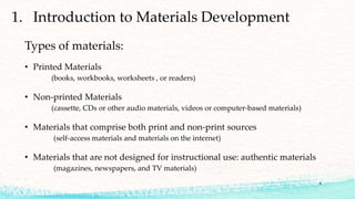 4
Types of materials:
• Printed Materials
(books, workbooks, worksheets , or readers)
• Non-printed Materials
(cassette, CDs or other audio materials, videos or computer-based materials)
• Materials that comprise both print and non-print sources
(self-access materials and materials on the internet)
• Materials that are not designed for instructional use: authentic materials
(magazines, newspapers, and TV materials)
1. Introduction to Materials Development
 