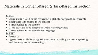 43
Materials in Content-Based & Task-Based Instruction
In CBI:
• Using realia related to the content i.e. a globe for geographical contents
• Vocabulary lists related to the content
• Videos related to the content
• Cloze passages to be completed while watching videos
• Games related to the content not language
In TBLT:
• Pre-tasks
• Jigsaw tasks while listening to instructions providing authentic speaking
and listening (focus on meaning)
 