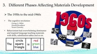 46
3. Different Phases Affecting Materials Development
 The 1950s to the mid-1960s
• The cognitive revolution
George A. Miller
Donald Broadbent
Noam Chomsky
• Behaviorism had overwhelming dominance
and inspired language teaching materials
with drills, substitution tables and so on.
 