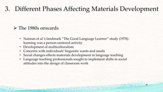 48
 The 1980s onwards
• Naiman et al.’s landmark “The Good Language Learner” study (1978):
learning was a person-centered activity
• Development of multiculturalism
• Concerns with individuals’ linguistic wants and needs
• Social changes effects materials development in language teaching
• Language teaching professionals sought to implement shifts in social
attitudes into the design of classroom work
 