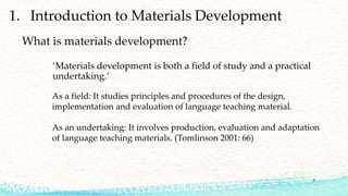 1. Introduction to Materials Development
‘Materials development is both a field of study and a practical
undertaking.’
What is materials development?
As a field: It studies principles and procedures of the design,
implementation and evaluation of language teaching material.
As an undertaking: It involves production, evaluation and adaptation
of language teaching materials. (Tomlinson 2001: 66)
5
 