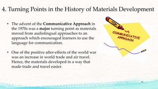 50
4. Turning Points in the History of Materials Development
• The advent of the Communicative Approach in
the 1970s was a major turning point as materials
moved from audiolingual approaches to an
approach which encouraged learners to use the
language for communication.
• One of the positive after-effects of the world war
was an increase in world trade and air travel.
Hence, the materials developed in a way that
made trade and travel easier.
 