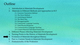 51
Outline
1. Introduction to Materials Development
2. Materials in Different Methods and Approaches in ELT
2.1. Grammar Translation Method
2.2. The Direct Method
2.3. Audiolingual Method
2.4. The Silent Way
2.5. Desuggestopedia
2.6. Community Language Learning
2.7. Total Physical Response
2.8. Communicative Language Teaching
2.9. Content-Based & Task-Based Instruction
3. Different Phases Affecting Materials Development
4. Turning Points in the History of Materials Development
5. Evolution of Materials throughout History
6. Past vs. Current Trends in Materials Development
7. Professionality of the Profession
 
