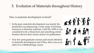 52
5. Evolution of Materials throughout History
• In the past, materials development was merely the
production accompanying a wide range of learning
resources to illustrate methods. Until the 1990s it was
considered to be a theoretical and something which
teachers did for their classes and/or for publication.
• Very few post-graduate courses paid much attention
to materials development and if they did it was as an
add-on to a Methodology course.
How is materials development evolved?
 