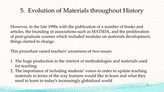 53
However, in the late 1990s with the publication of a number of books and
articles, the founding of associations such as MATSDA, and the proliferation
of post-graduate courses which included modules on materials development,
things started to change.
This procedure raised teachers’ awareness of two issues:
1. The huge production in the interest of methodologies and materials used
for teaching
2. The importance of including students’ voices in order to update teaching
materials in terms of the way learners would like to learn and what they
need to learn in today’s increasingly globalized world
5. Evolution of Materials throughout History
 