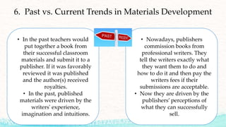 55
6. Past vs. Current Trends in Materials Development
• In the past teachers would
put together a book from
their successful classroom
materials and submit it to a
publisher. If it was favorably
reviewed it was published
and the author(s) received
royalties.
• In the past, published
materials were driven by the
writers' experience,
imagination and intuitions.
• Nowadays, publishers
commission books from
professional writers. They
tell the writers exactly what
they want them to do and
how to do it and then pay the
writers fees if their
submissions are acceptable.
• Now they are driven by the
publishers’ perceptions of
what they can successfully
sell.
 