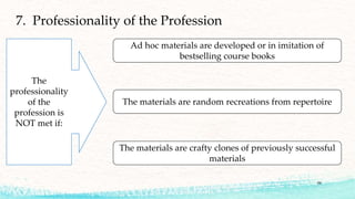 59
7. Professionality of the Profession
Ad hoc materials are developed or in imitation of
bestselling course books
The materials are random recreations from repertoire
The materials are crafty clones of previously successful
materials
The
professionality
of the
profession is
NOT met if:
 