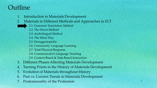 6
Outline
1. Introduction to Materials Development
2. Materials in Different Methods and Approaches in ELT
2.1. Grammar Translation Method
2.2. The Direct Method
2.3. Audiolingual Method
2.4. The Silent Way
2.5. Desuggestopedia
2.6. Community Language Learning
2.7. Total Physical Response
2.8. Communicative Language Teaching
2.9. Content-Based & Task-Based Instruction
3. Different Phases Affecting Materials Development
4. Turning Points in the History of Materials Development
5. Evolution of Materials throughout History
6. Past vs. Current Trends in Materials Development
7. Professionality of the Profession
 