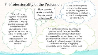 We should bring
together researchers,
teachers, writers and
publishers. ‘Only by
pooling resources will
we ever be able to
answer some of the
questions we need to
ask if we are to really
increase the
effectiveness of the
materials which we
produce’.
61
7. Professionality of the Profession
How can we
make materials
development
professional?
Not all theories should be applied to
practice but all theories should be
communicated in ways which make
them accessible to practitioners and that
practitioners at all levels should keep in
touch with relevant research findings
and consider ways of applying
potentially useful findings to their local
context.
Materials development
is one of the few areas
of applied linguistics in
which theory is applied
to practice and practice
informs theory.
 