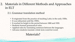 2. Materials in Different Methods and Approaches
in ELT
2.1. Grammar translation method
• It originated from the practice of teaching Latin; in the early 1500s.
• It was influential until the 1950’s.
• It reached its height in the period between 1880 and 1920.
• Students learned grammatical rules.
• Applied rules by translating sentences between the languages.
• Advance students translate whole texts word-for-word.
Materials?
7
 