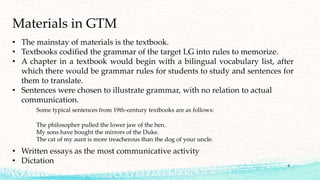 • The mainstay of materials is the textbook.
• Textbooks codified the grammar of the target LG into rules to memorize.
• A chapter in a textbook would begin with a bilingual vocabulary list, after
which there would be grammar rules for students to study and sentences for
them to translate.
• Sentences were chosen to illustrate grammar, with no relation to actual
communication.
Some typical sentences from 19th-century textbooks are as follows:
The philosopher pulled the lower jaw of the hen.
My sons have bought the mirrors of the Duke.
The cat of my aunt is more treacherous than the dog of your uncle.
• Written essays as the most communicative activity
• Dictation
Materials in GTM
8
 