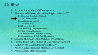 9
Outline
1. Introduction to Materials Development
2. Materials in Different Methods and Approaches in ELT
2.1. Grammar Translation Method
2.2. The Direct Method
2.3. Audiolingual Method
2.4. The Silent Way
2.5. Desuggestopedia
2.6. Community Language Learning
2.7. Total Physical Response
2.8. Communicative Language Teaching
2.9. Content-Based & Task-Based Instruction
3. Different Phases Affecting Materials Development
4. Turning Points in the History of Materials Development
5. Evolution of Materials throughout History
6. Past vs. Current Trends in Materials Development
7. Professionality of the Profession
 
