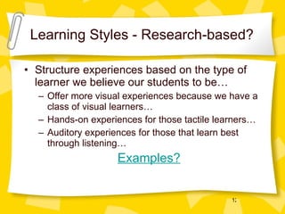 Learning Styles - Research-based? Structure experiences based on the type of learner we believe our students to be… Offer more visual experiences because we have a class of visual learners… Hands-on experiences for those tactile learners… Auditory experiences for those that learn best through listening…   Examples? 