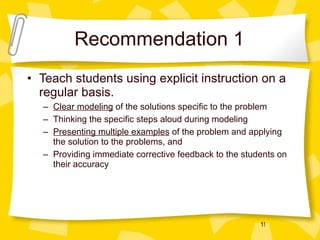 Recommendation 1 Teach students using explicit instruction on a regular basis. Clear modeling  of the solutions specific to the problem Thinking the specific steps aloud during modeling Presenting multiple examples  of the problem and applying the solution to the problems, and Providing immediate corrective feedback to the students on their accuracy 