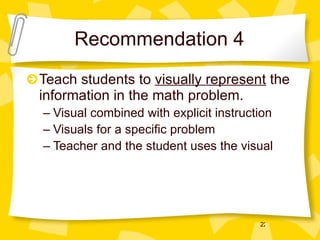 Recommendation 4 Teach students to  visually represent  the information in the math problem. Visual combined with explicit instruction Visuals for a specific problem Teacher and the student uses the visual 