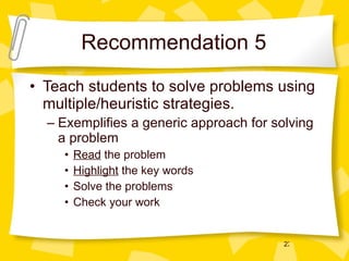Recommendation 5 Teach students to solve problems using multiple/heuristic strategies. Exemplifies a generic approach for solving a problem Read  the problem Highlight  the key words Solve the problems Check your work 