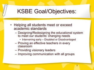 KSBE Goal/Objectives: Helping all students meet or exceed academic standards Designing/Redesigning the educational system to meet our students’ changing needs Intervening early – Disabled or Disadvantaged Proving an effective teachers in every classroom Providing visionary leaders Improving communication with all groups 
